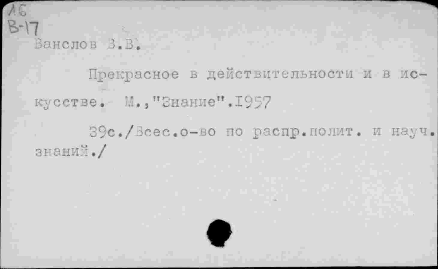 ﻿-п
Занелов З.В.
Прекрасное в действительности и в искусстве. М.,’’Знание” .1957
39с./3сес.о-во по распр.полит. и науч, знаний./